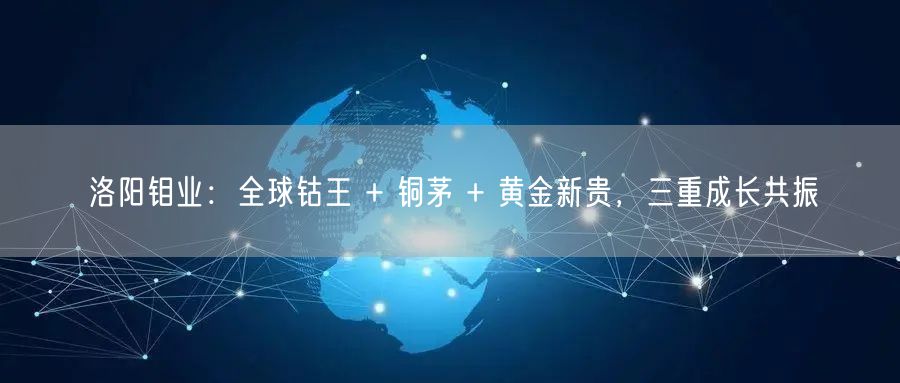 洛阳钼业:全球钴王 + 铜茅 + 黄金新贵,三重成长共振