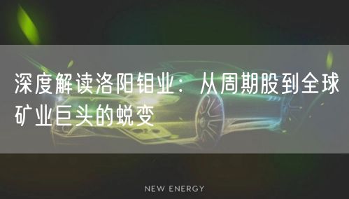 深度解读洛阳钼业:从周期股到全球矿业巨头的蜕变