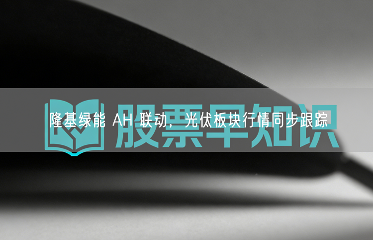 隆基绿能 AH 联动，光伏板块行情同步跟踪