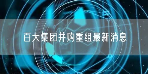 百大集团并购重组最新消息