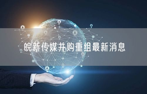 皖新传媒并购重组最新消息