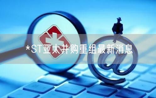 *ST亚太并购重组最新消息