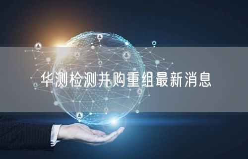 华测检测并购重组最新消息