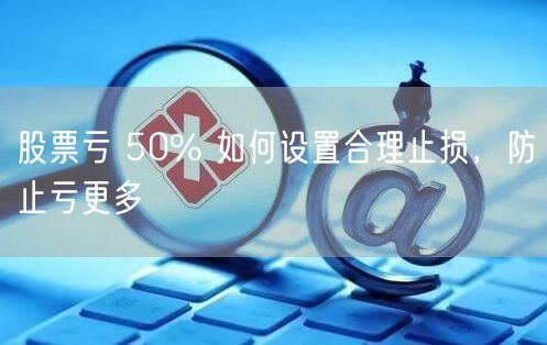 股票亏 50% 如何设置合理止损,防止亏更多