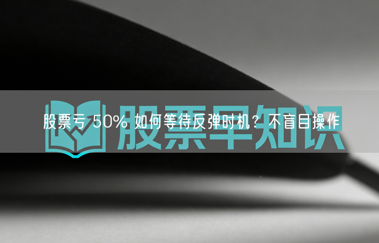 股票亏 50% 如何等待反弹时机?不盲目操作
