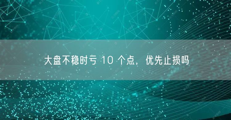 大盘不稳时亏 10 个点,优先止损吗